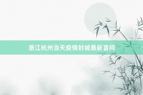 浙江杭州当天疫情封城最新音问