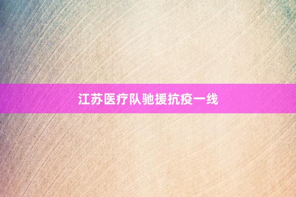 江苏医疗队驰援抗疫一线